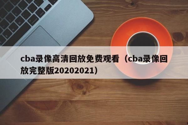 cba录像高清回放免费观看（cba录像回放完整版20202021）